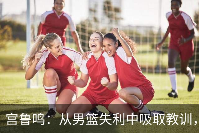 宫鲁鸣：从男篮失利中吸取教训，女篮全力以赴迎战淘汰赛
