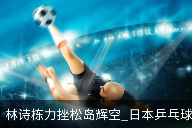 林诗栋力挫松岛辉空 日本乒乓球男单全线溃败